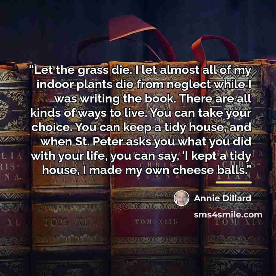 “Let the grass die. I let almost all of my indoor plants die from neglect while I was writing the book. There are all kinds of ways to live. You can take your choice. You can keep a tidy house, and when St. Peter asks you what you did with your life, you can say, 'I kept a tidy house, I made my own…” quote by Annie Dillard