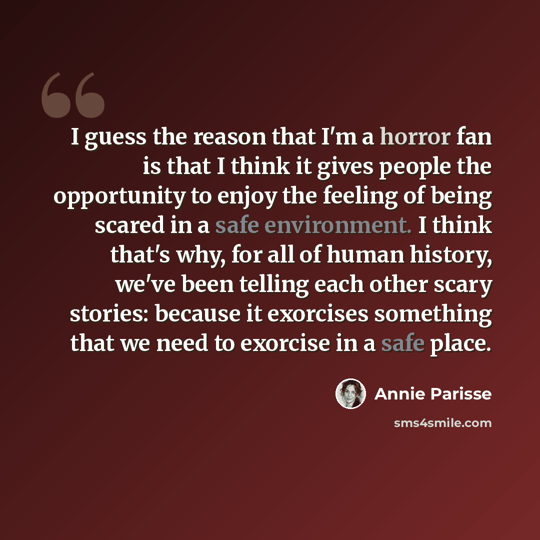 “I guess the reason that I'm a horror fan is that I think it gives people the opportunity to enjoy the feeling of being scared in a safe environment. I think that's why, for all of human history, we've been telling each other scary stories: because it exorcises something that we need to exorcise in…” quote by Annie Parisse