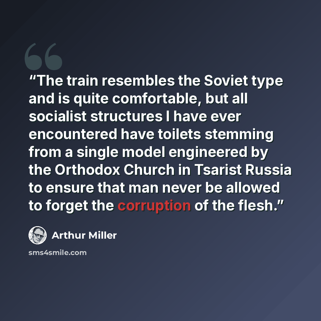“The train resembles the Soviet type and is quite comfortable, but all socialist structures I have ever encountered have toilets stemming from a single model engineered by the Orthodox Church in Tsarist Russia to ensure that man never be allowed to forget the corruption of the flesh.” quote by Arthur Miller