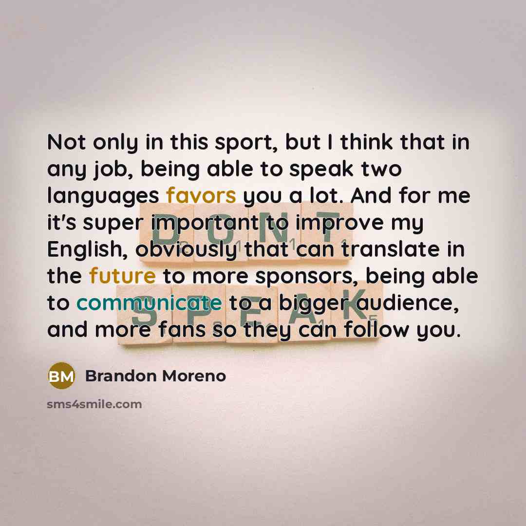 “Not only in this sport, but I think that in any job, being able to speak two languages favors you a lot. And for me it's super important to improve my English, obviously that can translate in the future to more sponsors, being able to communicate to a bigger audience, and more fans so they can…” quote by Brandon Moreno