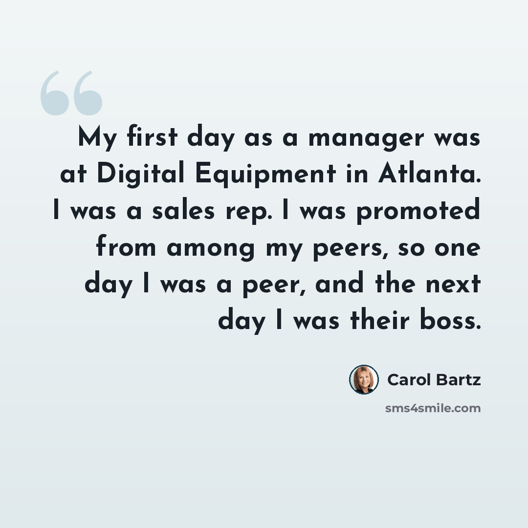 “My first day as a manager was at Digital Equipment in Atlanta. I was a sales rep. I was promoted from among my peers, so one day I was a peer, and the next day I was their boss.” quote by Carol Bartz
