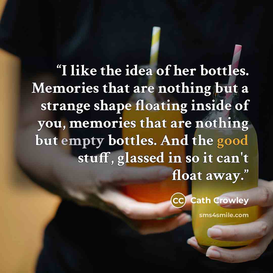 “I like the idea of her bottles. Memories that are nothing but a strange shape floating inside of you, memories that are nothing but empty bottles. And the good stuff, glassed in so it can't float away.” quote by Cath Crowley