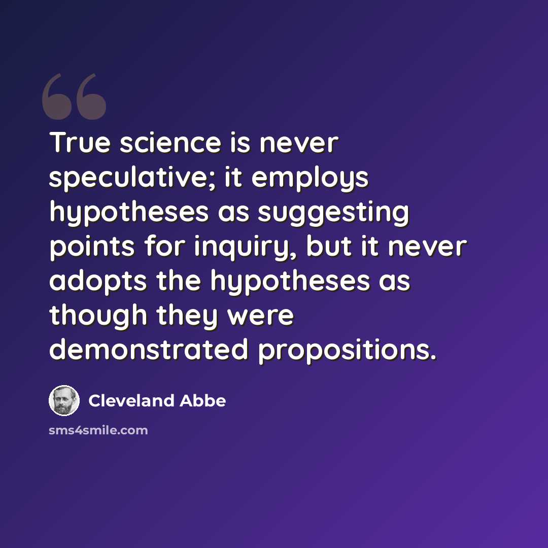“True science is never speculative; it employs hypotheses as suggesting points for inquiry, but it never adopts the hypotheses as though they were demonstrated propositions.” quote by Cleveland Abbe