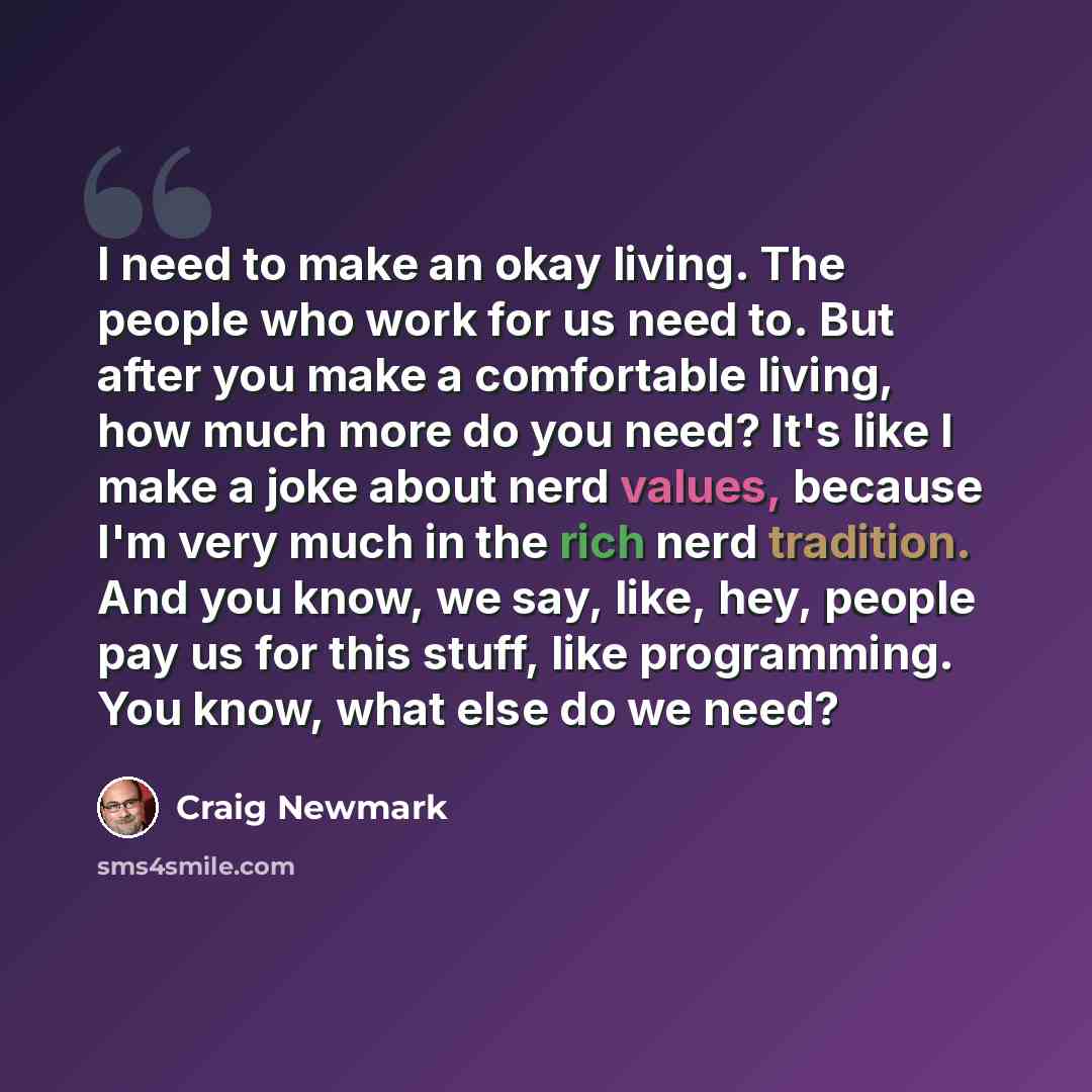 “I need to make an okay living. The people who work for us need to. But after you make a comfortable living, how much more do you need? It's like I make a joke about nerd values, because I'm very much in the rich nerd tradition. And you know, we say, like, hey, people pay us for this stuff, like…” quote by Craig Newmark