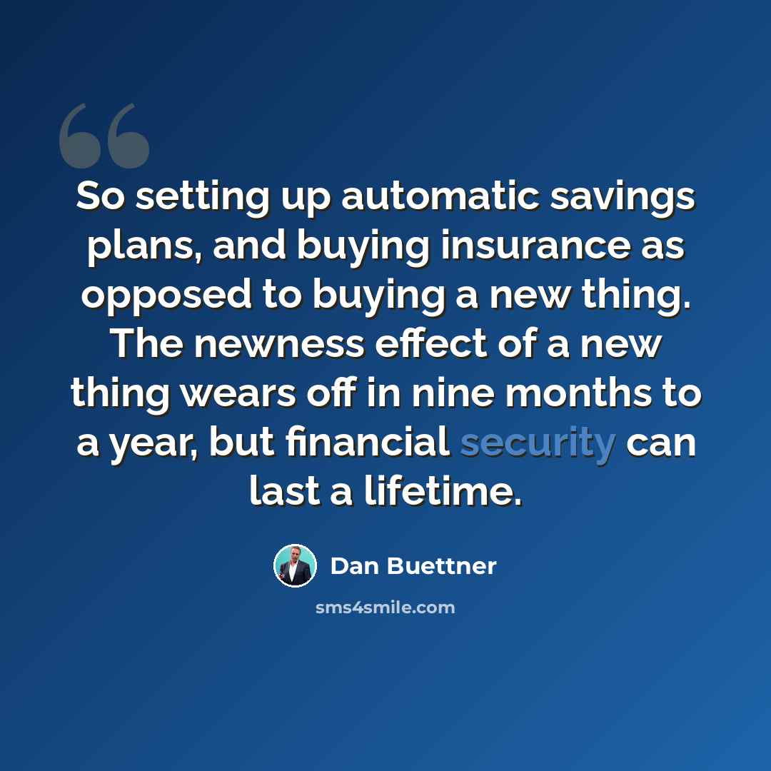 “So setting up automatic savings plans, and buying insurance as opposed to buying a new thing. The newness effect of a new thing wears off in nine months to a year, but financial security can last a lifetime.” quote by Dan Buettner