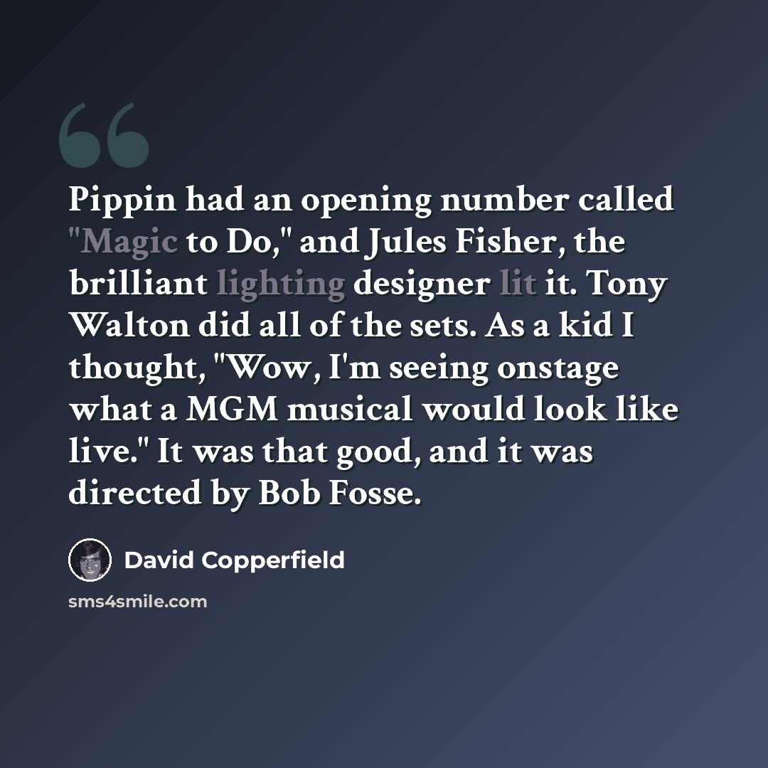 “Pippin had an opening number called "Magic to Do," and Jules Fisher, the brilliant lighting designer lit it. Tony Walton did all of the sets. As a kid I thought, "Wow, I'm seeing onstage what a MGM musical would look like live." It was that good, and it was directed by Bob Fosse.” quote by David Copperfield