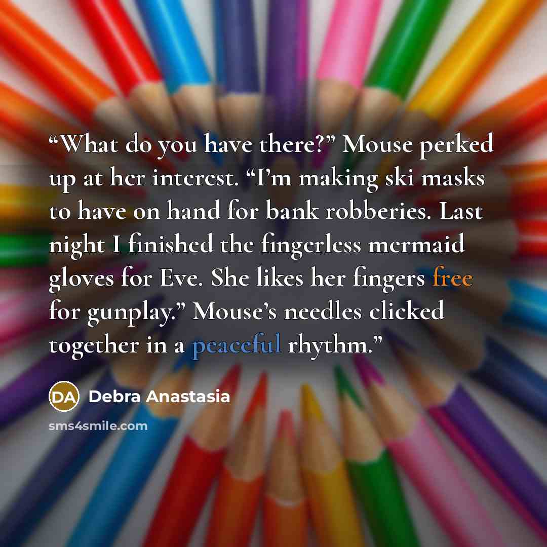 “What do you have there?” Mouse perked up at her interest. “I’m making ski masks to have on hand for bank robberies. Last night I finished the fingerless mermaid gloves for Eve. She likes her fingers free for gunplay.” Mouse’s needles clicked together in a peaceful rhythm.” quote by Debra Anastasia