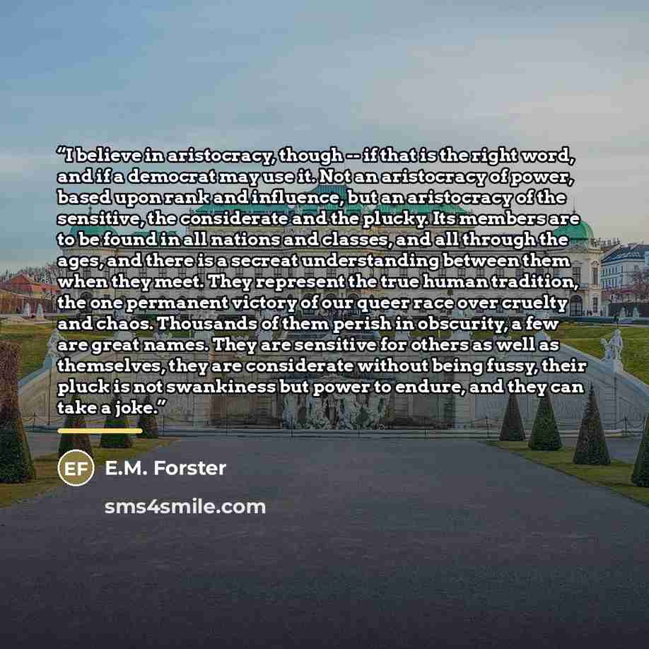 “I believe in aristocracy, though -- if that is the right word, and if a democrat may use it. Not an aristocracy of power, based upon rank and influence, but an aristocracy of the sensitive, the considerate and the plucky. Its members are to be found in all nations and classes, and all through the…” quote by E.M. Forster