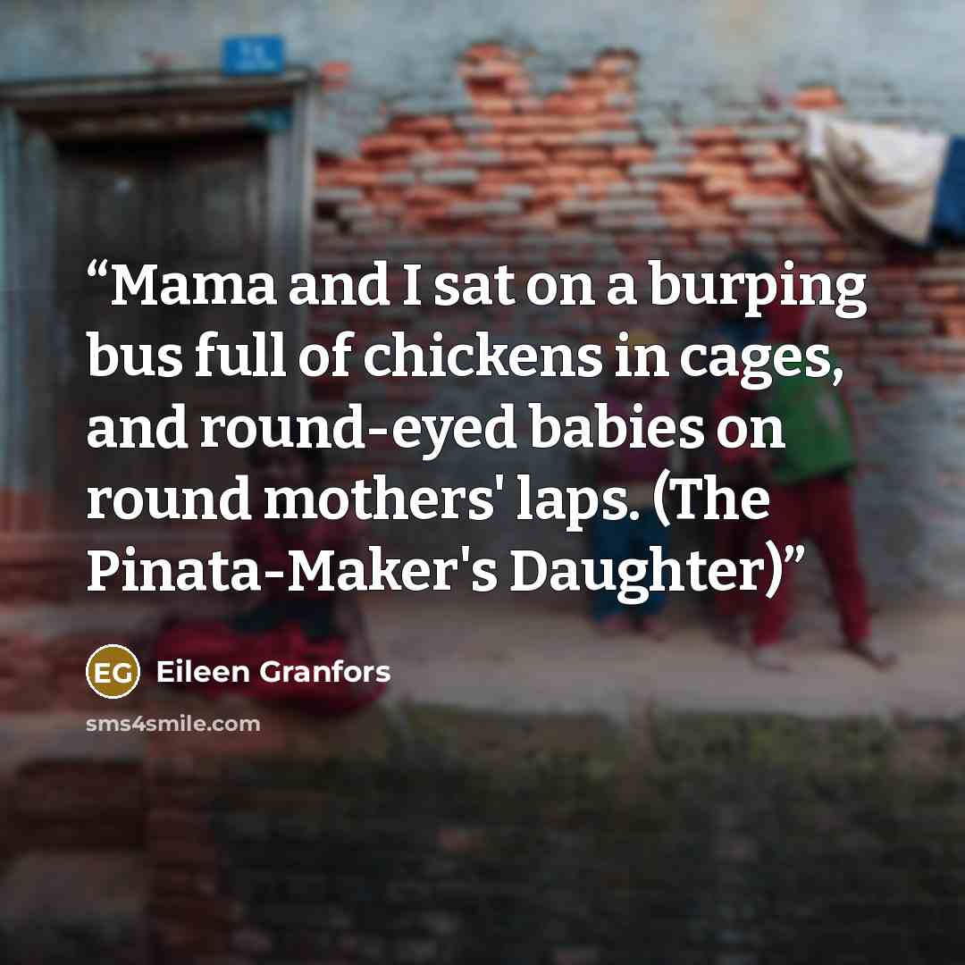 “Mama and I sat on a burping bus full of chickens in cages, and round-eyed babies on round mothers' laps. (The Pinata-Maker's Daughter)” quote by Eileen Granfors