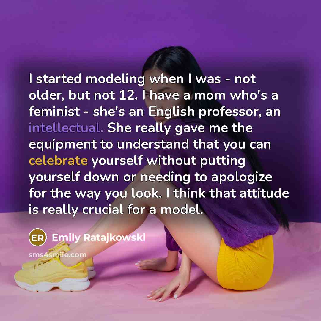 “I started modeling when I was - not older, but not 12. I have a mom who's a feminist - she's an English professor, an intellectual. She really gave me the equipment to understand that you can celebrate yourself without putting yourself down or needing to apologize for the way you look. I think…” quote by Emily Ratajkowski