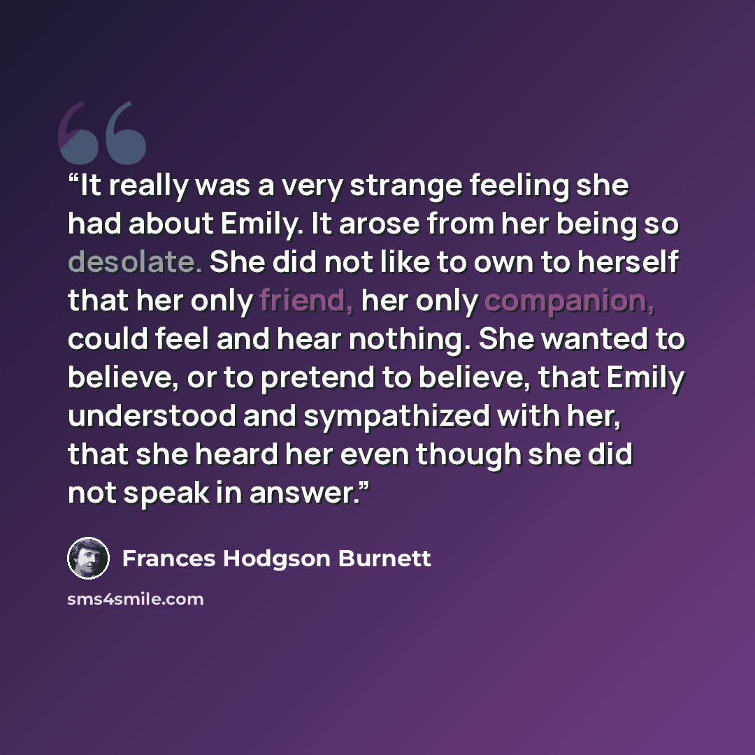 “It really was a very strange feeling she had about Emily. It arose from her being so desolate. She did not like to own to herself that her only friend, her only companion, could feel and hear nothing. She wanted to believe, or to pretend to believe, that Emily understood and sympathized with her…” quote by Frances Hodgson Burnett