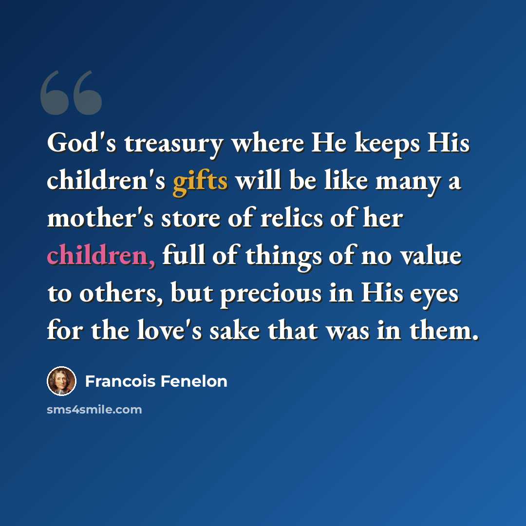 “God's treasury where He keeps His children's gifts will be like many a mother's store of relics of her children, full of things of no value to others, but precious in His eyes for the love's sake that was in them.” quote by Francois Fenelon