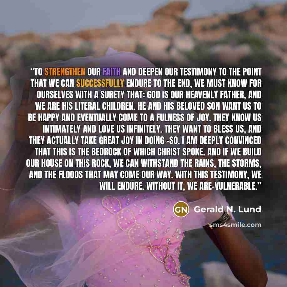 “To strengthen our faith and deepen our testimony to the point that we can successfully endure to the end, we must know for ourselves with a surety that: God is our Heavenly Father, and we are His literal children. He and His Beloved Son want us to be happy and eventually come to a fulness of joy…” quote by Gerald N. Lund