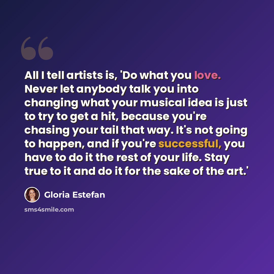 “All I tell artists is, 'Do what you love. Never let anybody talk you into changing what your musical idea is just to try to get a hit, because you're chasing your tail that way. It's not going to happen, and if you're successful, you have to do it the rest of your life. Stay true to it and do it…” quote by Gloria Estefan