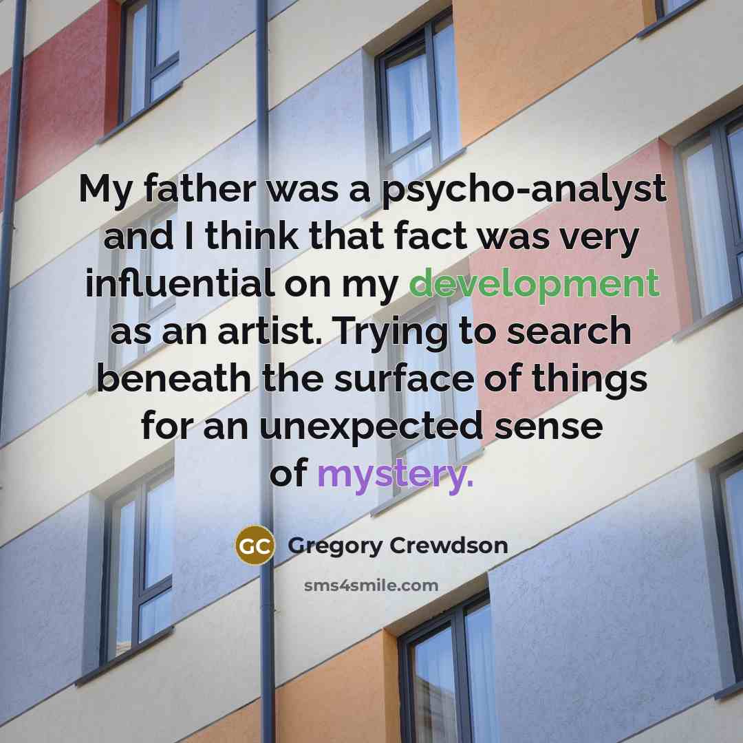 “My father was a psycho-analyst and I think that fact was very influential on my development as an artist. Trying to search beneath the surface of things for an unexpected sense of mystery.” quote by Gregory Crewdson