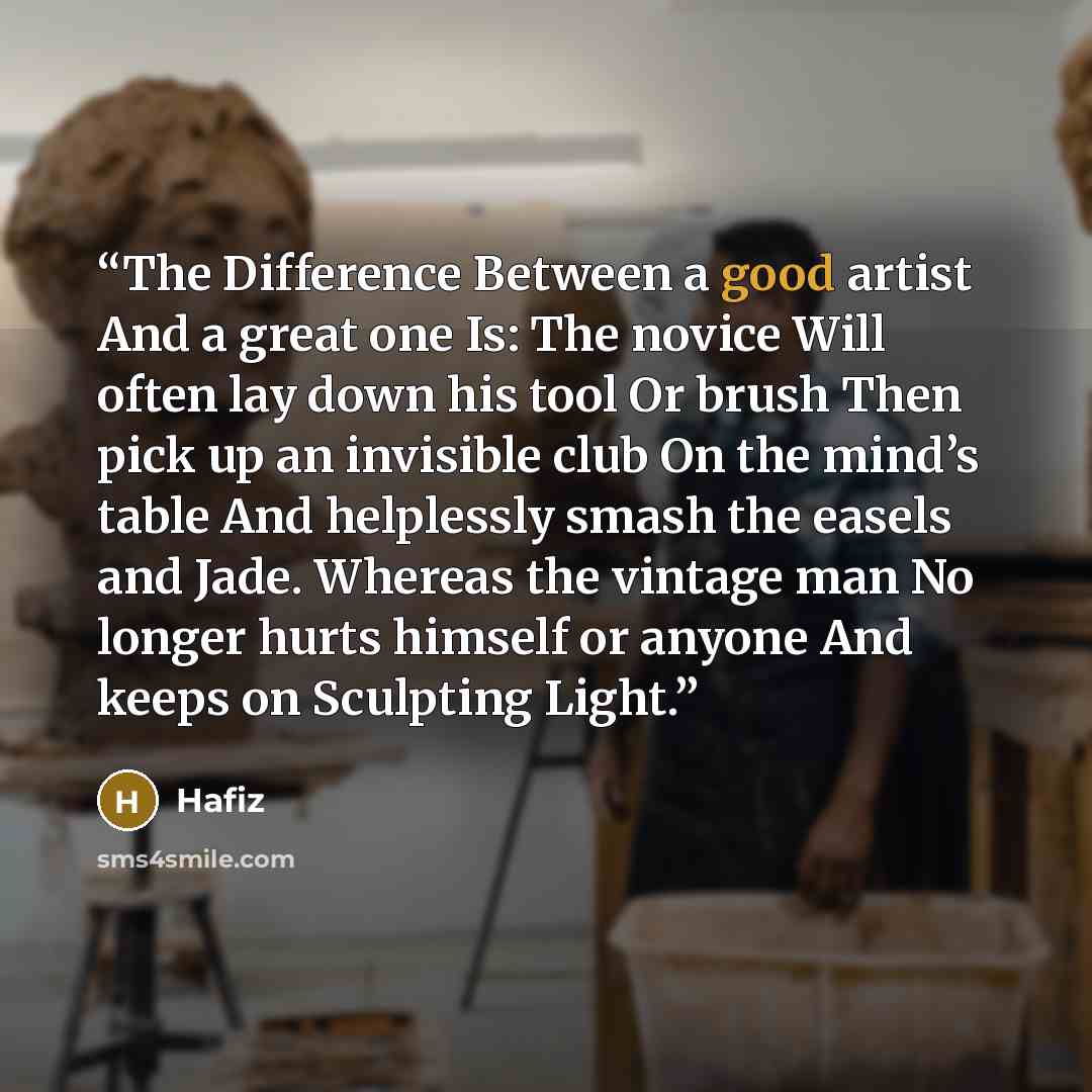 “The Difference Between a good artist And a great one Is: The novice Will often lay down his tool Or brush Then pick up an invisible club On the mind’s table And helplessly smash the easels and Jade. Whereas the vintage man No longer hurts himself or anyone And keeps on Sculpting Light.” quote by Hafiz