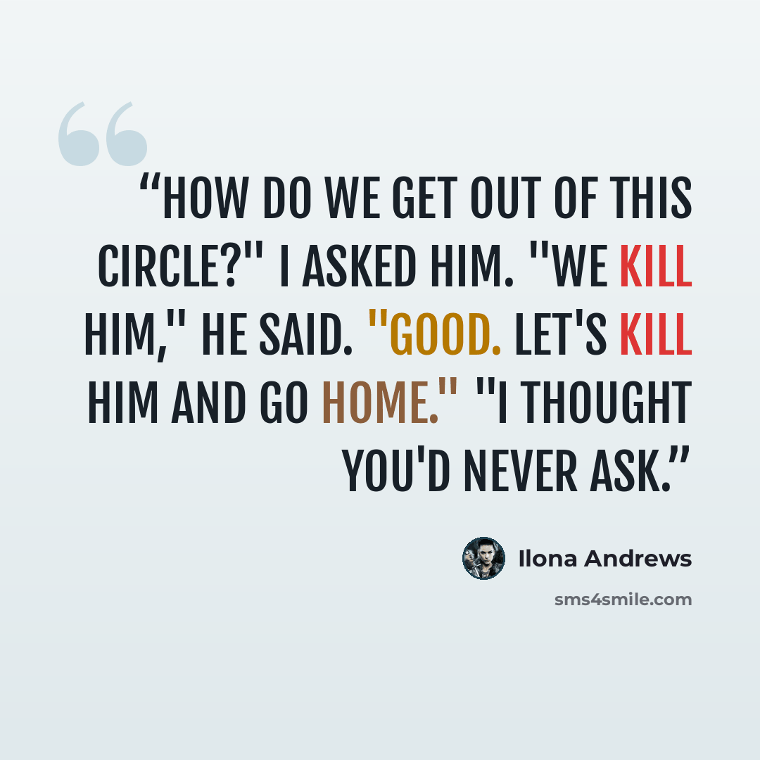 “How do we get out of this circle?" I asked him. "We kill him," he said. "Good. Let's kill him and go home." "I thought you'd never ask.” quote by Ilona Andrews