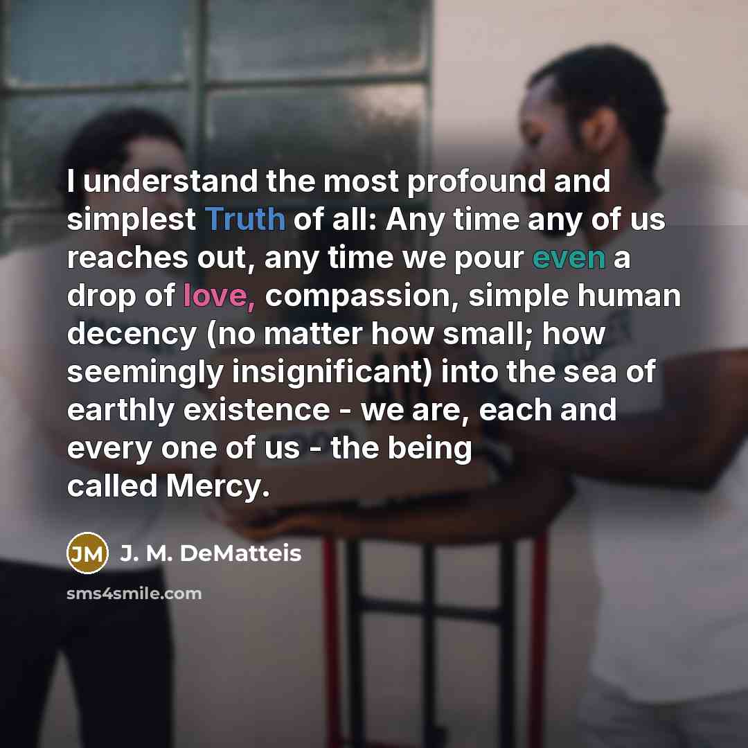 “I understand the most profound and simplest Truth of all: Any time any of us reaches out, any time we pour even a drop of love, compassion, simple human decency (no matter how small; how seemingly insignificant) into the sea of earthly existence - we are, each and every one of us - the being…” quote by J. M. DeMatteis