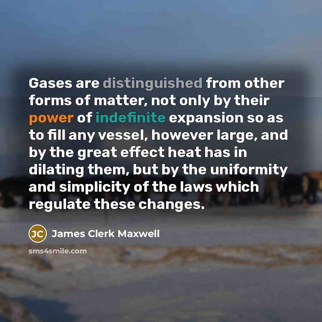 “Gases are distinguished from other forms of matter, not only by their power of indefinite expansion so as to fill any vessel, however large, and by the great effect heat has in dilating them, but by the uniformity and simplicity of the laws which regulate these changes.” quote by James Clerk Maxwell