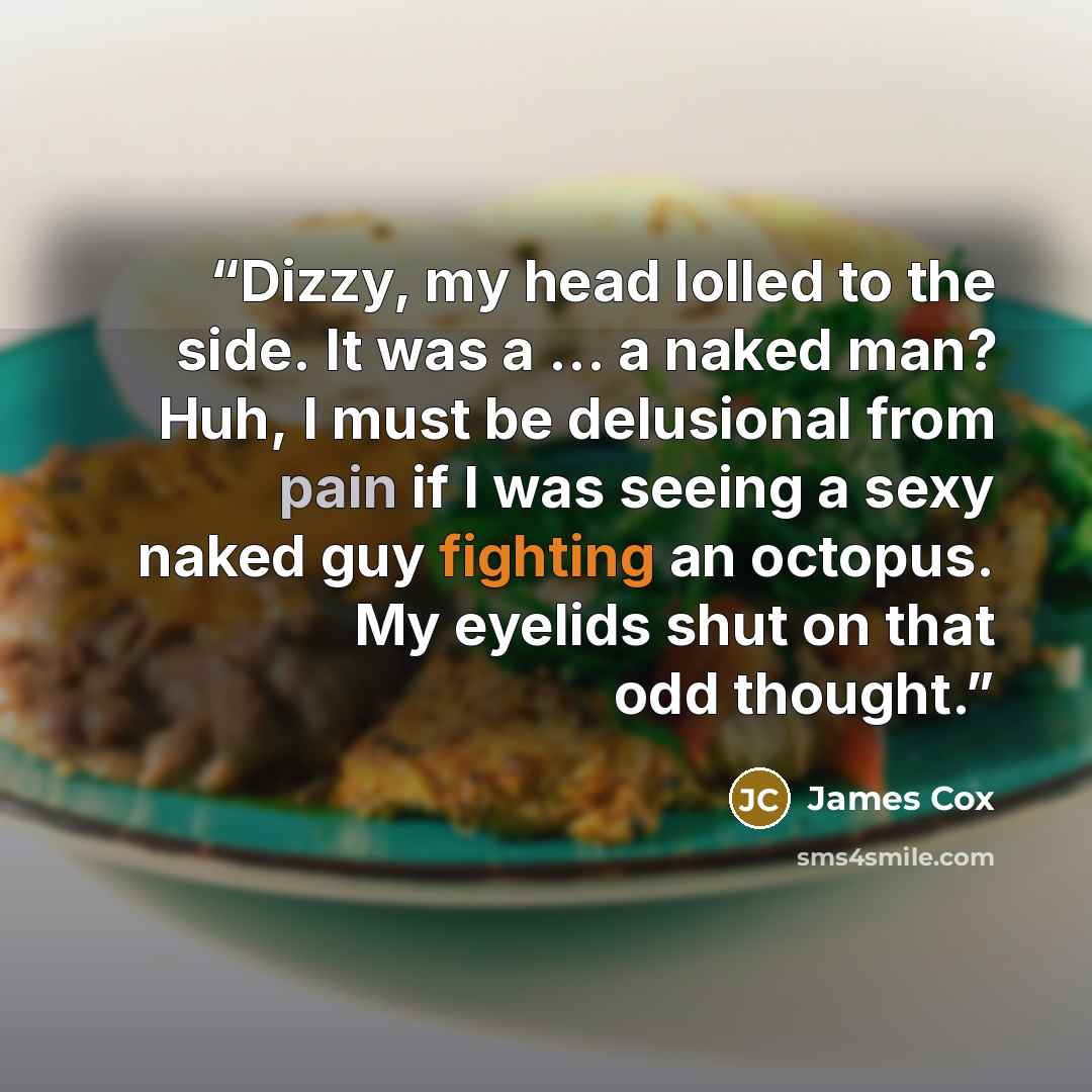 “Dizzy, my head lolled to the side. It was a … a naked man? Huh, I must be delusional from pain if I was seeing a sexy naked guy fighting an octopus. My eyelids shut on that odd thought.” quote by James Cox