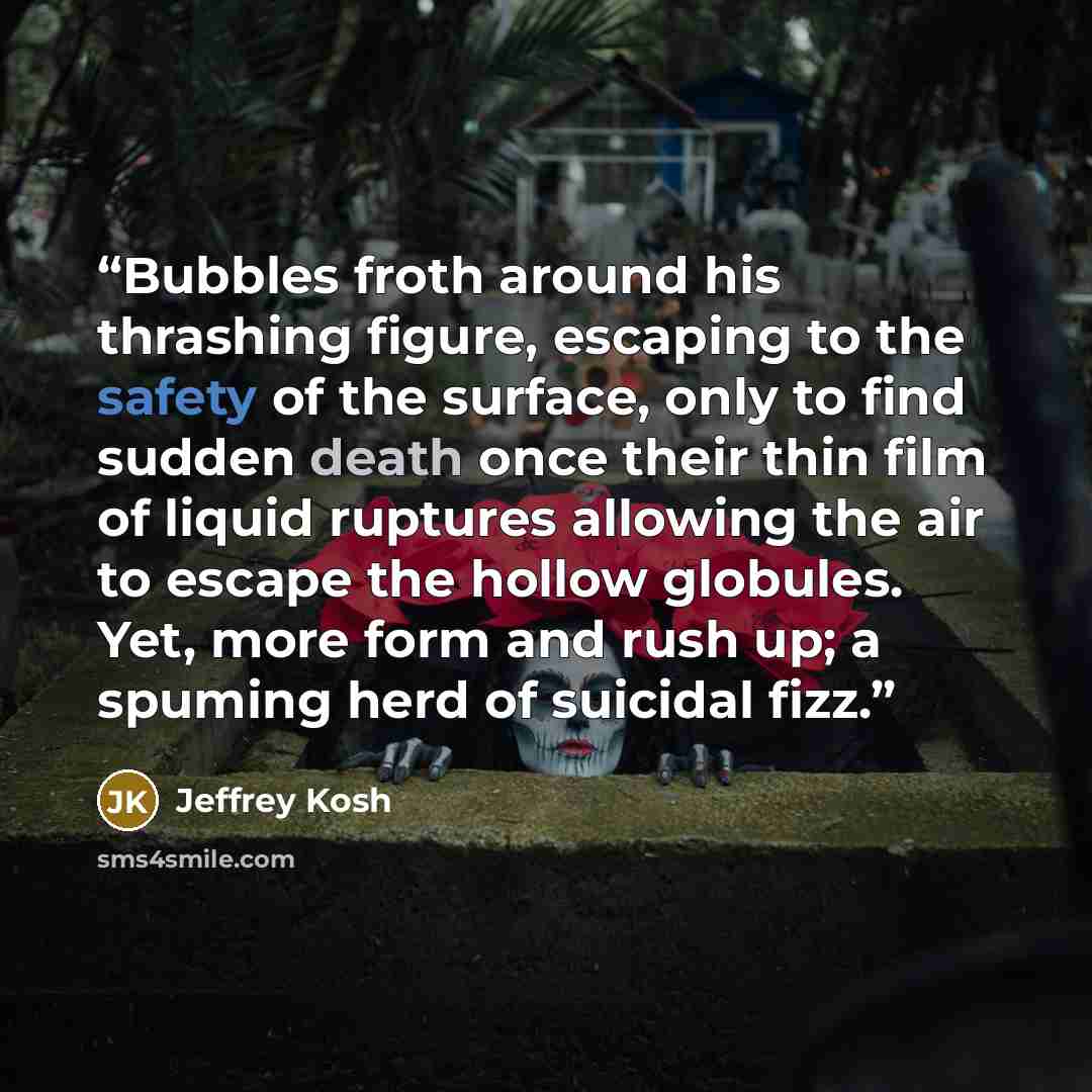 “Bubbles froth around his thrashing figure, escaping to the safety of the surface, only to find sudden death once their thin film of liquid ruptures allowing the air to escape the hollow globules. Yet, more form and rush up; a spuming herd of suicidal fizz.” quote by Jeffrey Kosh