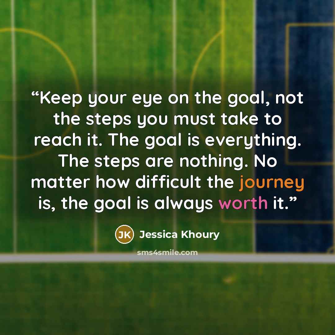 “Keep your eye on the goal, not the steps you must take to reach it. The goal is everything. The steps are nothing. No matter how difficult the journey is, the goal is always worth it.” quote by Jessica Khoury