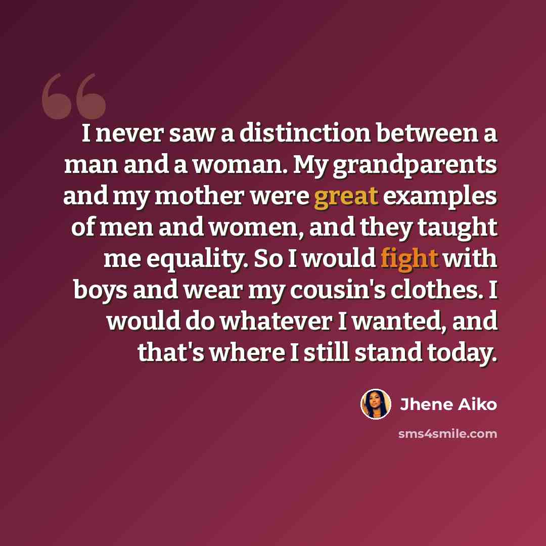 “I never saw a ­distinction between a man and a woman. My ­grandparents and my mother were great examples of men and women, and they taught me ­equality. So I would fight with boys and wear my cousin's clothes. I would do whatever I wanted, and that's where I still stand today.” quote by Jhene Aiko