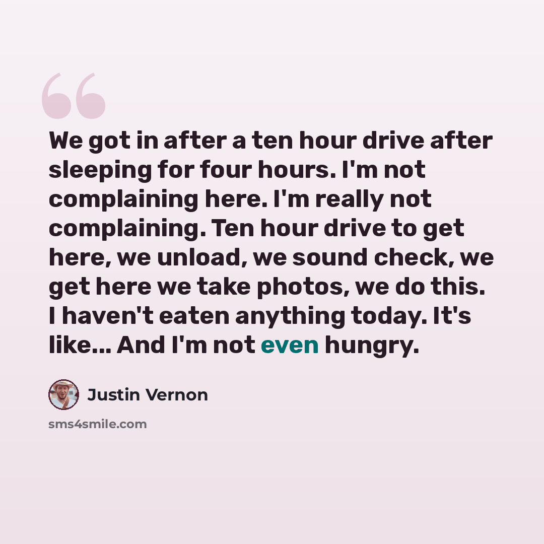 “We got in after a ten hour drive after sleeping for four hours. I'm not complaining here. I'm really not complaining. Ten hour drive to get here, we unload, we sound check, we get here we take photos, we do this. I haven't eaten anything today. It's like... And I'm not even hungry.” quote by Justin Vernon