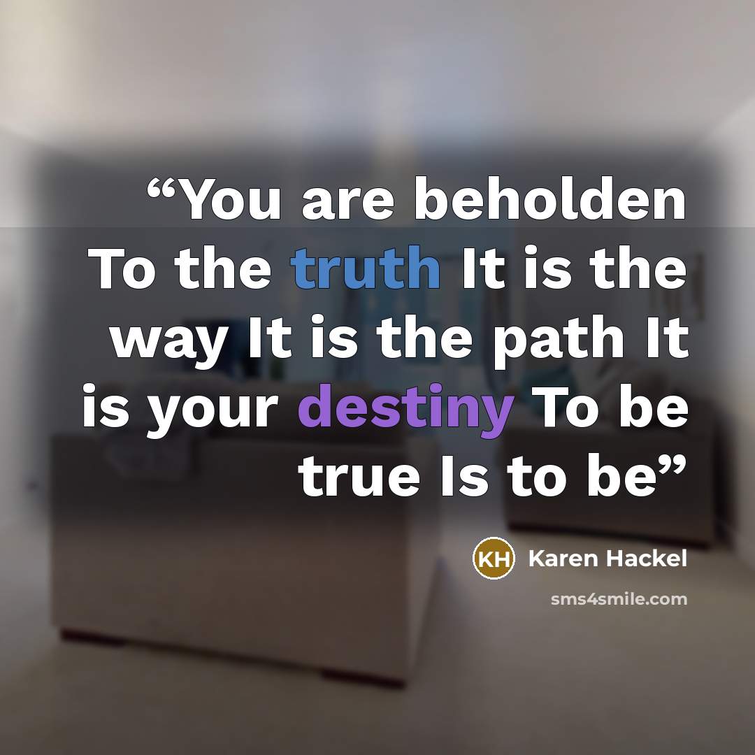 “You are beholden To the truth It is the way It is the path It is your destiny To be true Is to be” quote by Karen Hackel