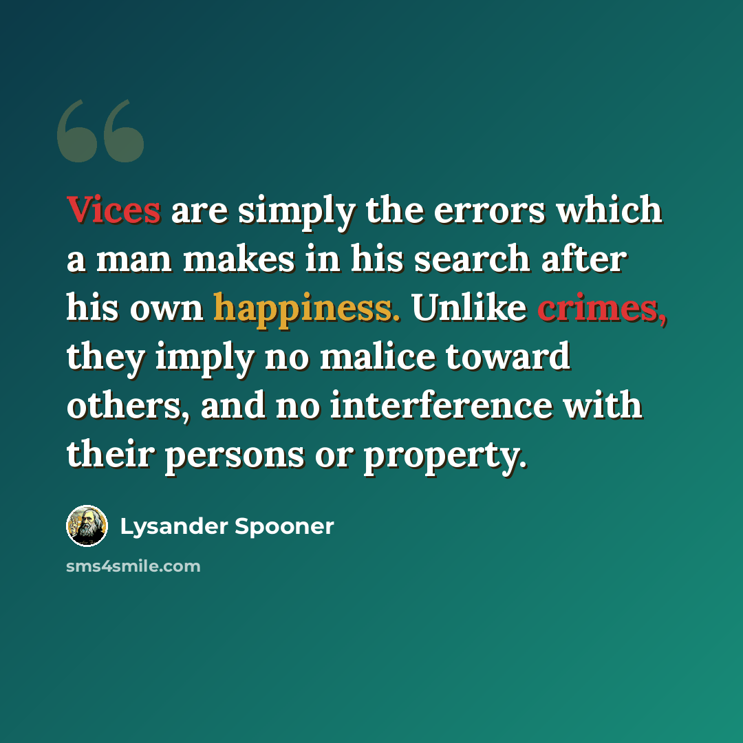 “Vices are simply the errors which a man makes in his search after his own happiness. Unlike crimes, they imply no malice toward others, and no interference with their persons or property.” quote by Lysander Spooner