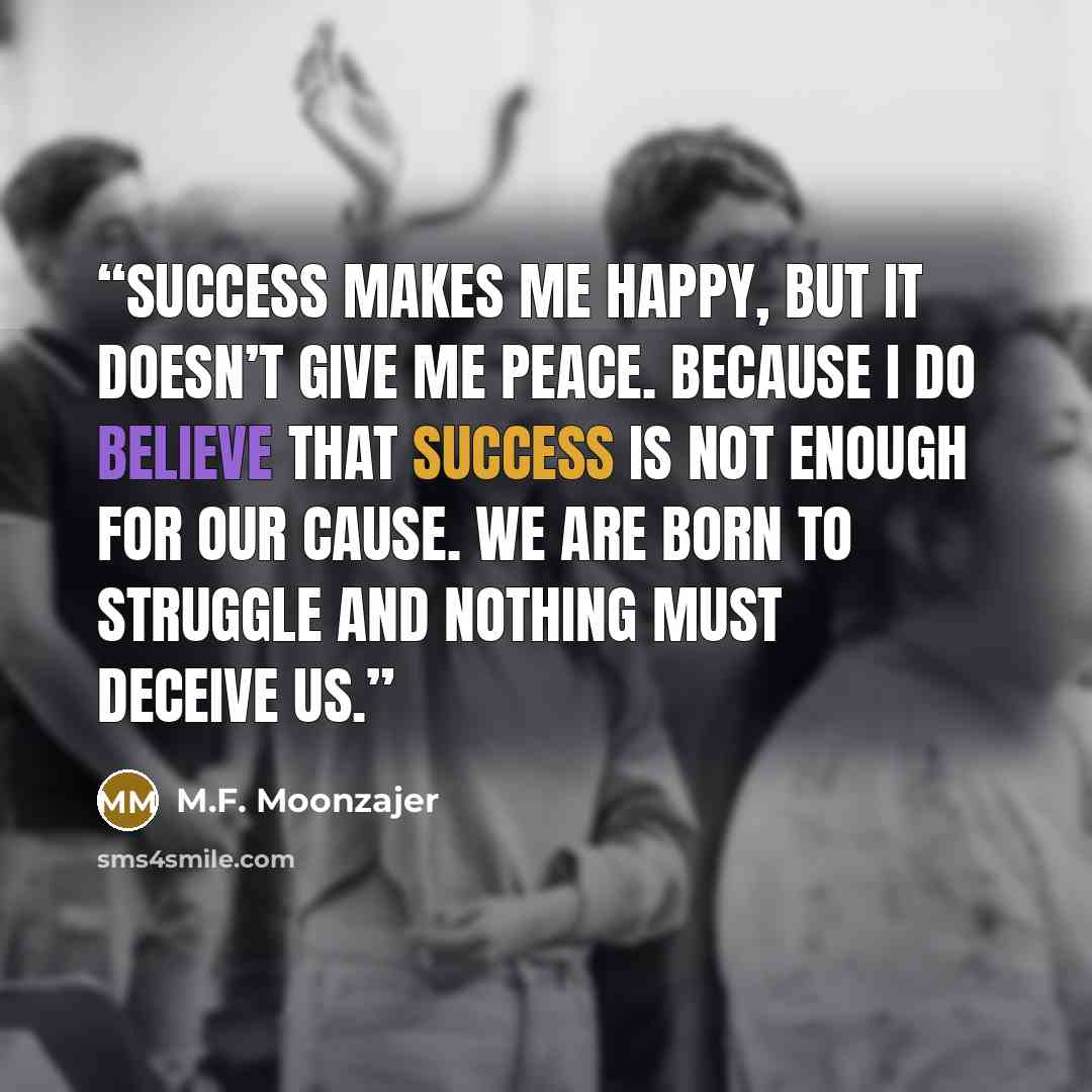 “Success makes me happy, but it doesn’t give me peace. Because I do believe that success is not enough for our cause. We are born to struggle and nothing must deceive us.” quote by M.F. Moonzajer