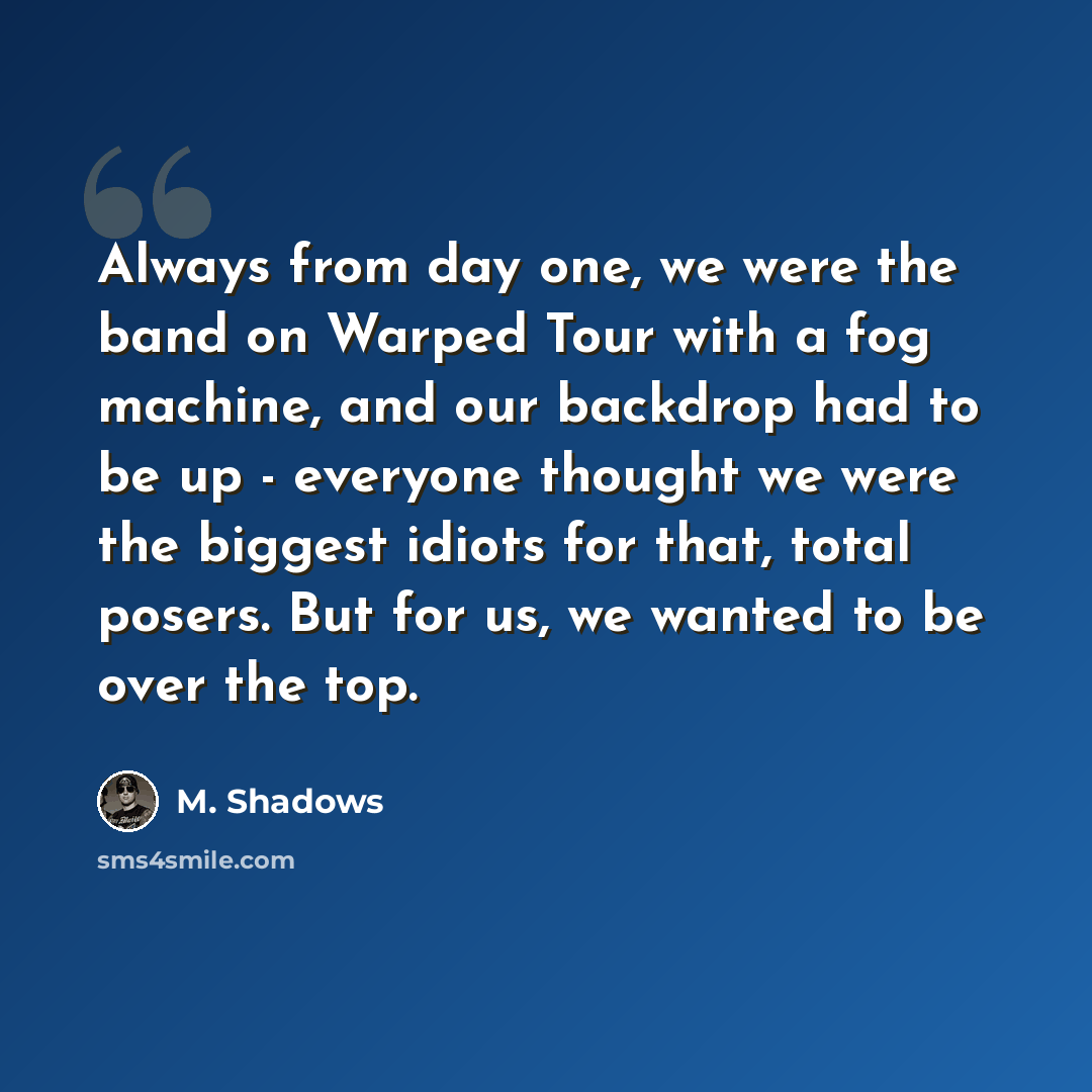 “Always from day one, we were the band on Warped Tour with a fog machine, and our backdrop had to be up - everyone thought we were the biggest idiots for that, total posers. But for us, we wanted to be over the top.” quote by M. Shadows