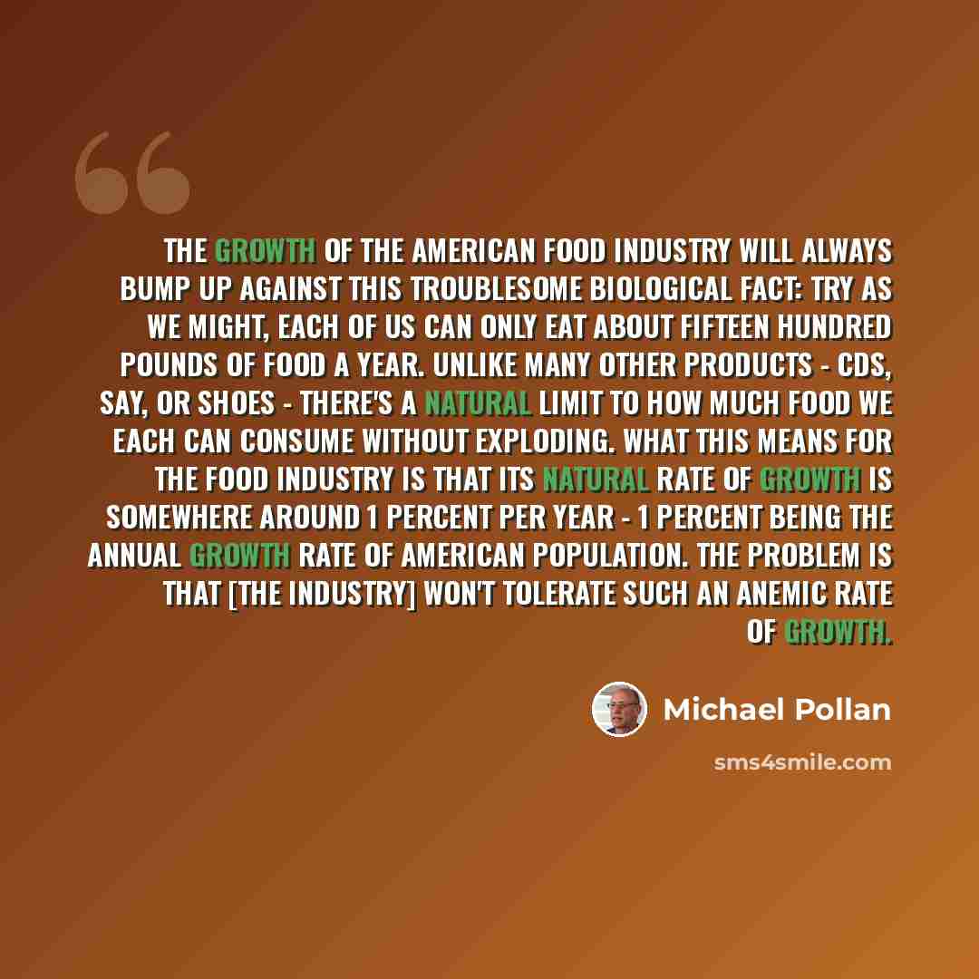 “The growth of the American food industry will always bump up against this troublesome biological fact: Try as we might, each of us can only eat about fifteen hundred pounds of food a year. Unlike many other products - CDs, say, or shoes - there's a natural limit to how much food we each can…” quote by Michael Pollan