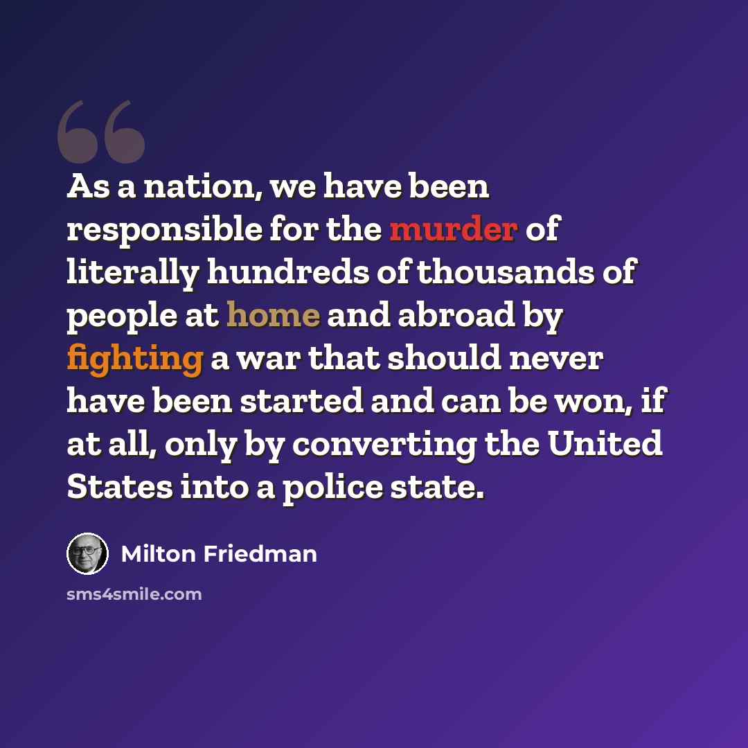 “As a nation, we have been responsible for the murder of literally hundreds of thousands of people at home and abroad by fighting a war that should never have been started and can be won, if at all, only by converting the United States into a police state.” quote by Milton Friedman