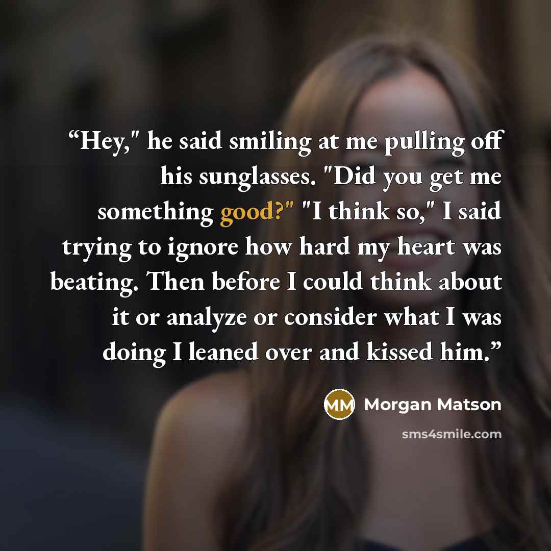 “Hey," he said smiling at me pulling off his sunglasses. "Did you get me something good?" "I think so," I said trying to ignore how hard my heart was beating. Then before I could think about it or analyze or consider what I was doing I leaned over and kissed him.” quote by Morgan Matson