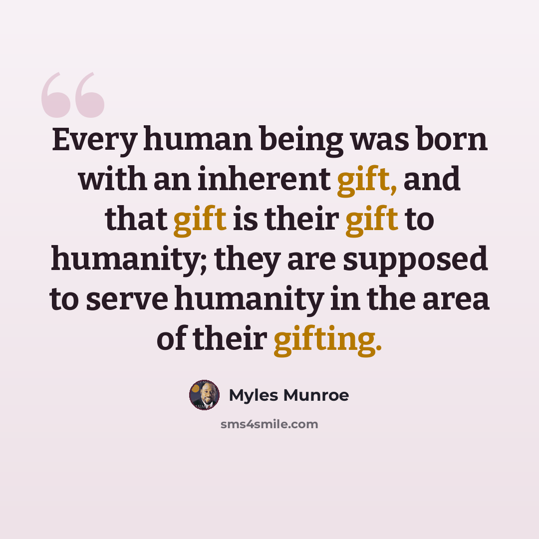“Every human being was born with an inherent gift, and that gift is their gift to humanity; they are supposed to serve humanity in the area of their gifting.” quote by Myles Munroe