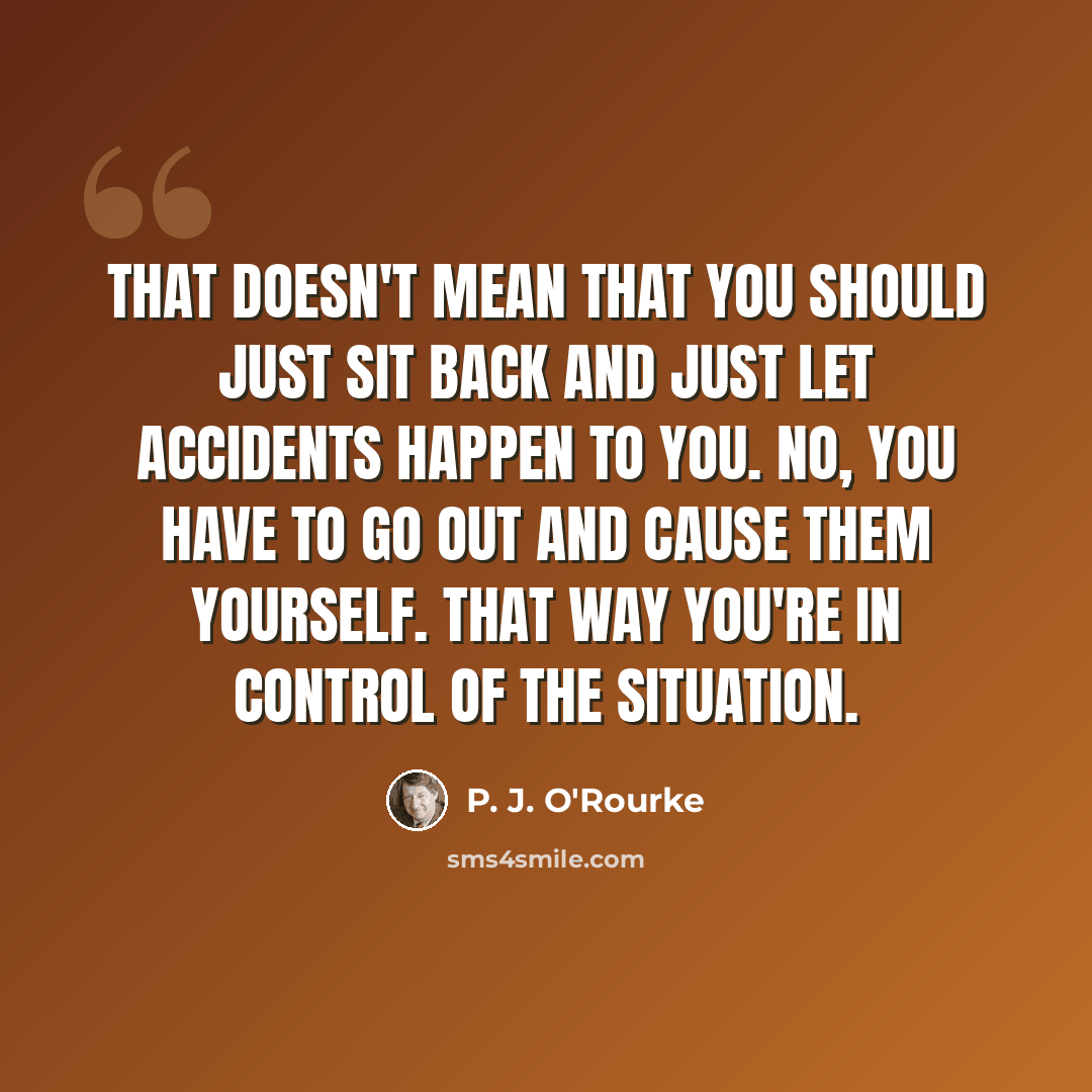 “That doesn't mean that you should just sit back and just let accidents happen to you. No, you have to go out and cause them yourself. That way you're in control of the situation.” quote by P. J. O'Rourke