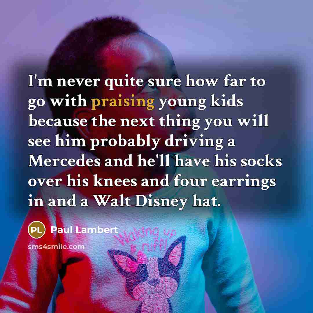 “I'm never quite sure how far to go with praising young kids because the next thing you will see him probably driving a Mercedes and he'll have his socks over his knees and four earrings in and a Walt Disney hat.” quote by Paul Lambert