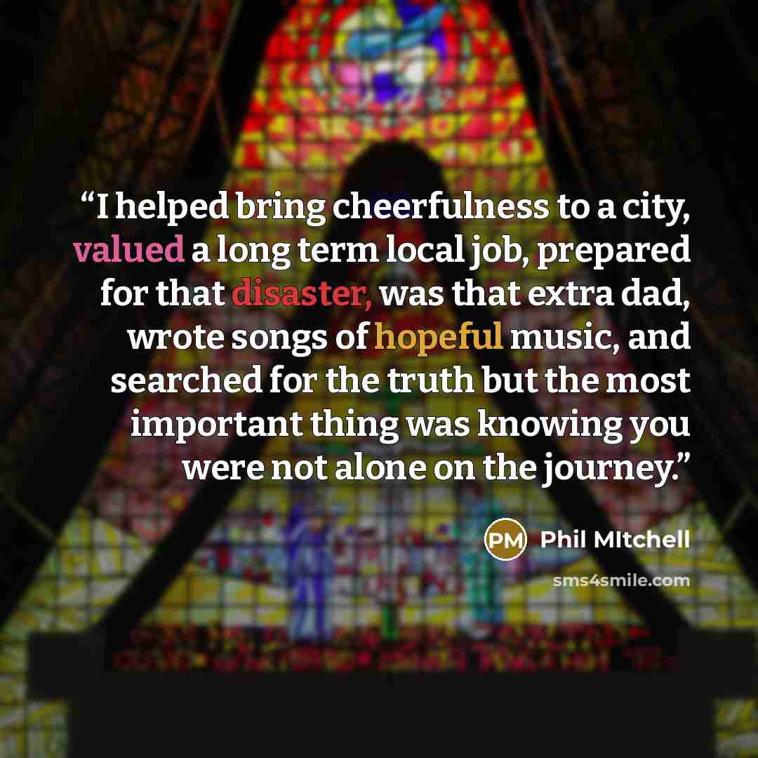 “I helped bring cheerfulness to a city, valued a long term local job, prepared for that disaster, was that extra dad, wrote songs of hopeful music, and searched for the truth but the most important thing was knowing you were not alone on the journey.” quote by Phil Mitchell