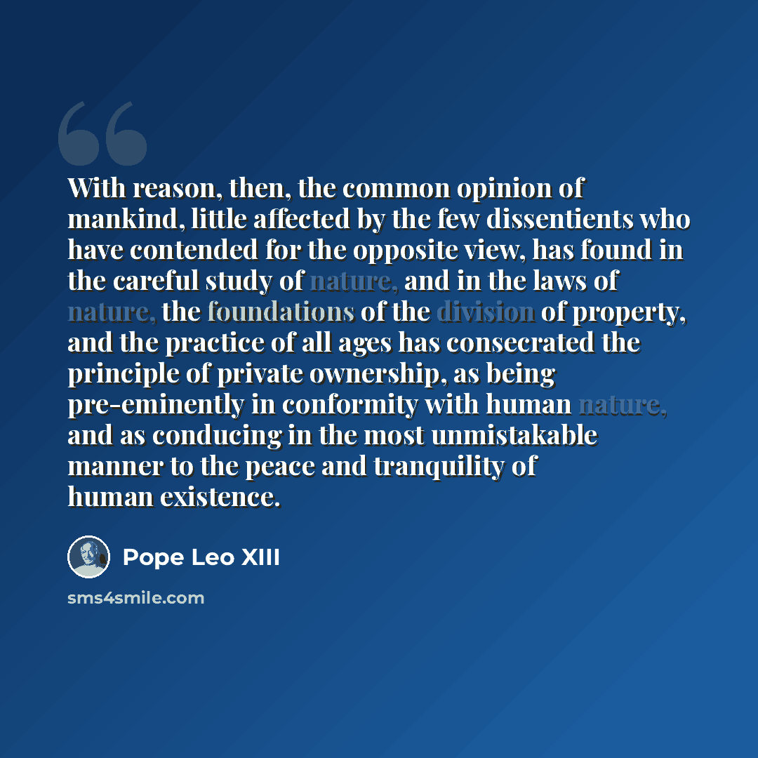 “With reason, then, the common opinion of mankind, little affected by the few dissentients who have contended for the opposite view, has found in the careful study of nature, and in the laws of nature, the foundations of the division of property, and the practice of all ages has consecrated the…” quote by Pope Leo XIII
