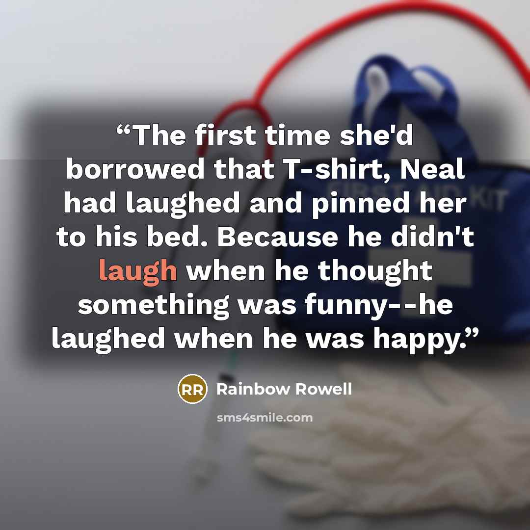 “The first time she'd borrowed that T-shirt, Neal had laughed and pinned her to his bed. Because he didn't laugh when he thought something was funny--he laughed when he was happy.” quote by Rainbow Rowell