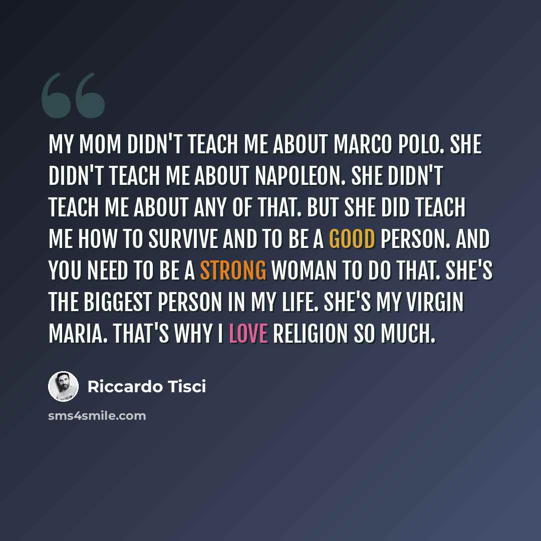 “My mom didn't teach me about Marco Polo. She didn't teach me about Napoleon. She didn't teach me about any of that. But she did teach me how to survive and to be a good person. And you need to be a strong woman to do that. She's the biggest person in my life. She's my Virgin Maria. That's why I…” quote by Riccardo Tisci