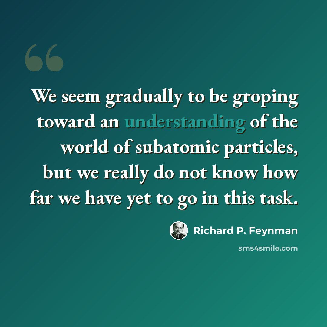 “We seem gradually to be groping toward an understanding of the world of subatomic particles, but we really do not know how far we have yet to go in this task.” quote by Richard P. Feynman