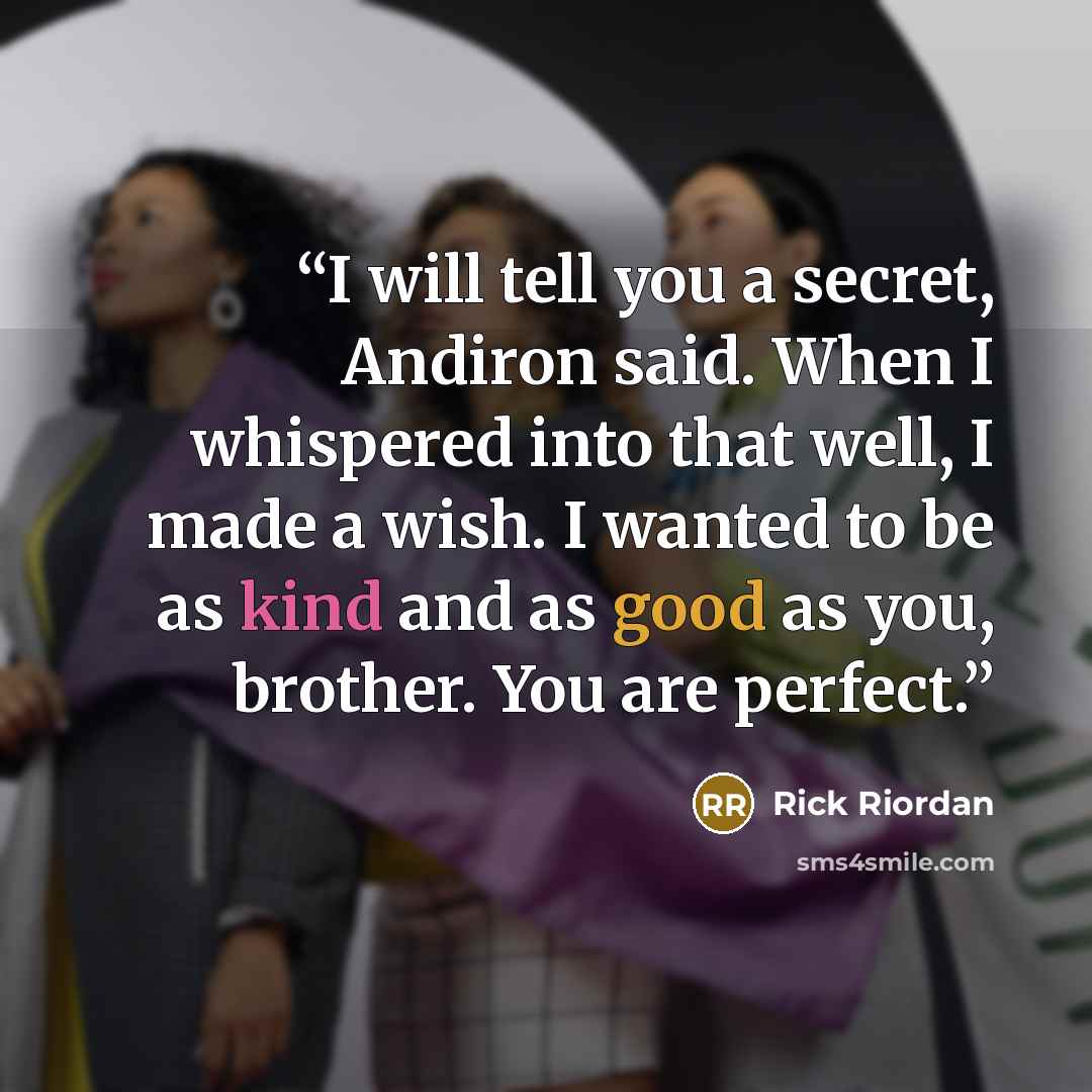 “I will tell you a secret, Andiron said. When I whispered into that well, I made a wish. I wanted to be as kind and as good as you, brother. You are perfect.” quote by Rick Riordan