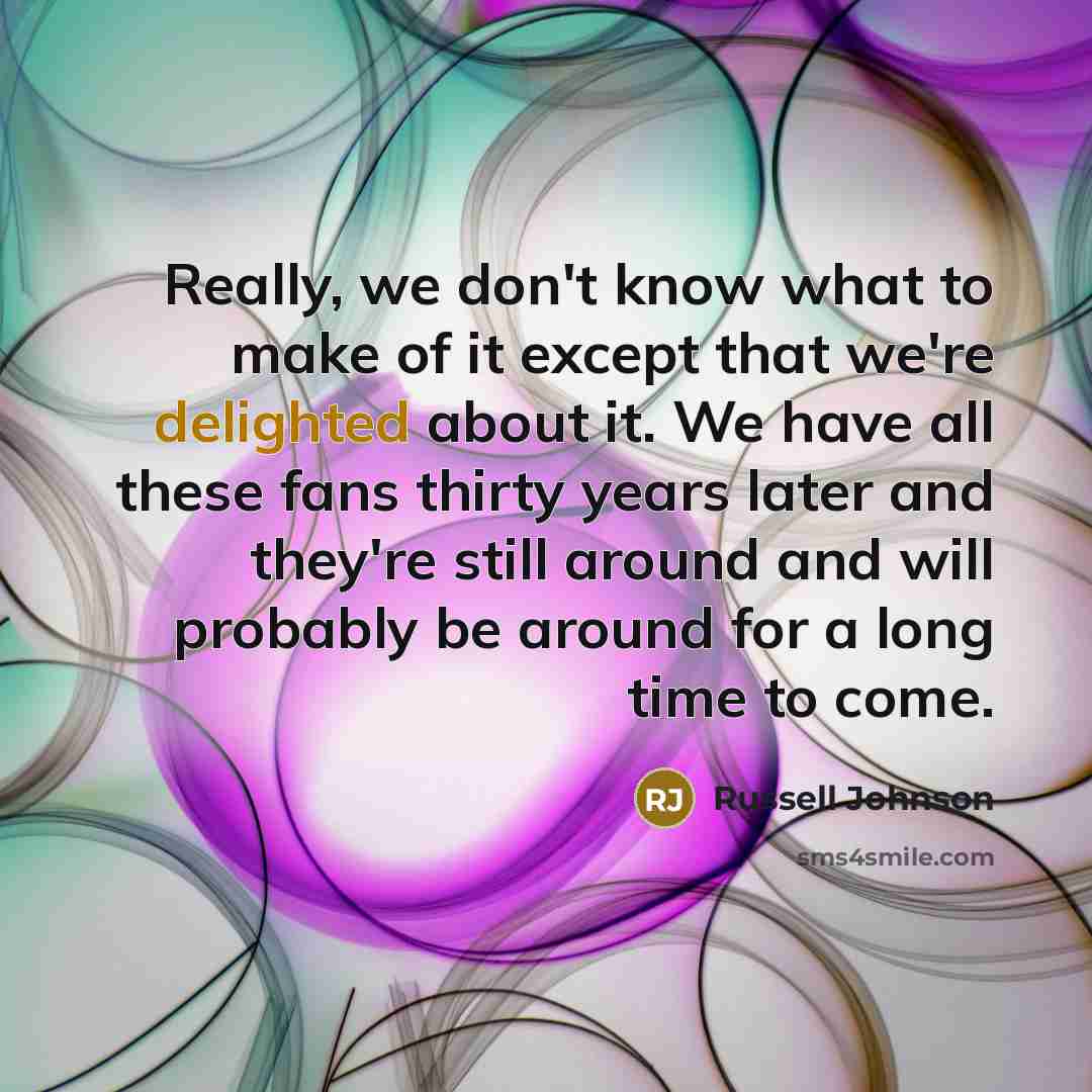 “Really, we don't know what to make of it except that we're delighted about it. We have all these fans thirty years later and they're still around and will probably be around for a long time to come.” quote by Russell Johnson