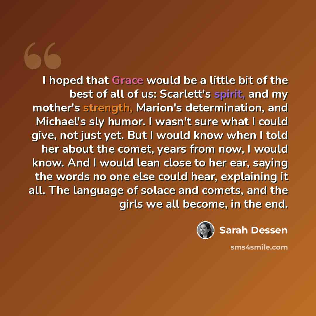 “I hoped that Grace would be a little bit of the best of all of us: Scarlett's spirit, and my mother's strength, Marion's determination, and Michael's sly humor. I wasn't sure what I could give, not just yet. But I would know when I told her about the comet, years from now, I would know. And I…” quote by Sarah Dessen
