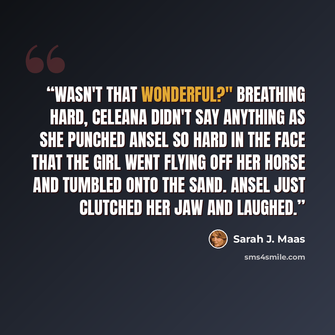 “Wasn't that wonderful?" Breathing hard, Celeana didn't say anything as she punched Ansel so hard in the face that the girl went flying off her horse and tumbled onto the sand. Ansel just clutched her jaw and laughed.” quote by Sarah J. Maas