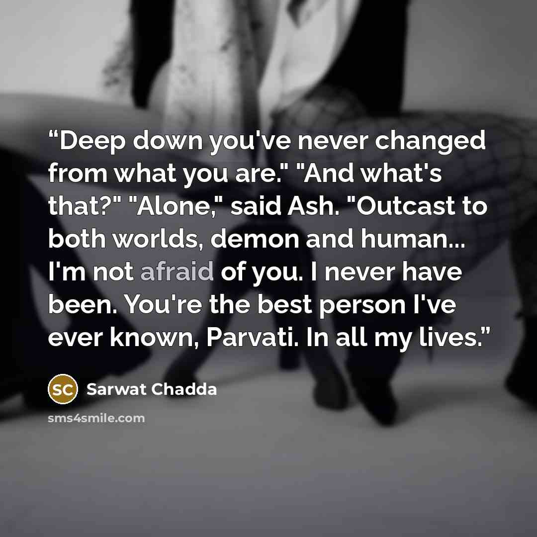 “Deep down you've never changed from what you are." "And what's that?" "Alone," said Ash. "Outcast to both worlds, demon and human... I'm not afraid of you. I never have been. You're the best person I've ever known, Parvati. In all my lives.” quote by Sarwat Chadda