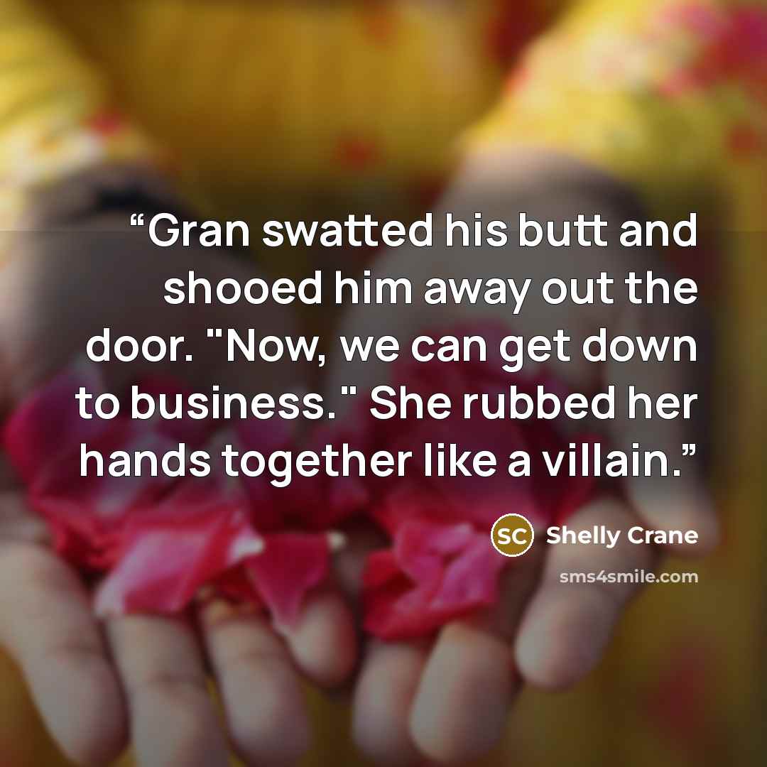 “Gran swatted his butt and shooed him away out the door. "Now, we can get down to business." She rubbed her hands together like a villain.” quote by Shelly Crane