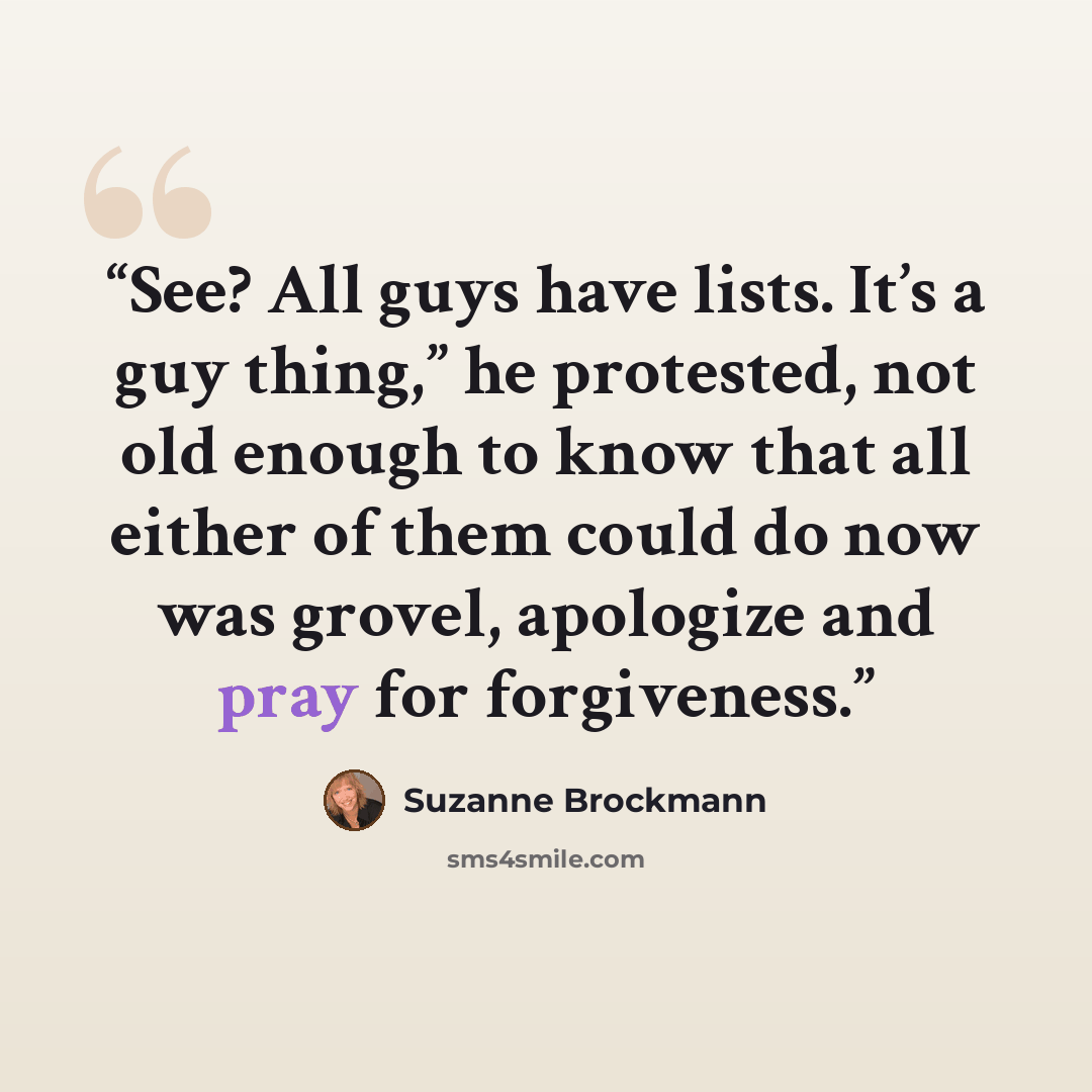 “See? All guys have lists. It’s a guy thing,” he protested, not old enough to know that all either of them could do now was grovel, apologize and pray for forgiveness.” quote by Suzanne Brockmann